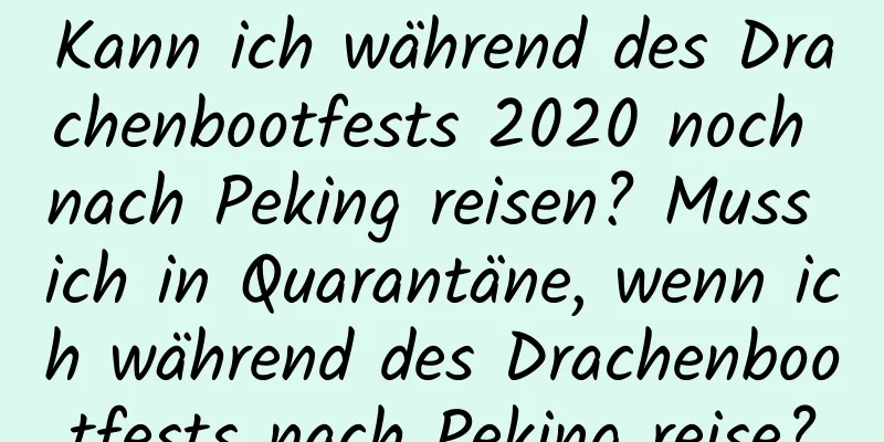 Kann ich während des Drachenbootfests 2020 noch nach Peking reisen? Muss ich in Quarantäne, wenn ich während des Drachenbootfests nach Peking reise?