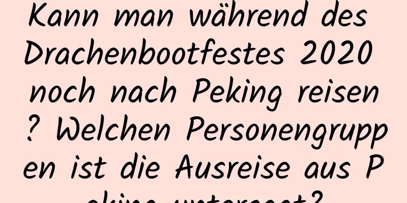 Kann man während des Drachenbootfestes 2020 noch nach Peking reisen? Welchen Personengruppen ist die Ausreise aus Peking untersagt?