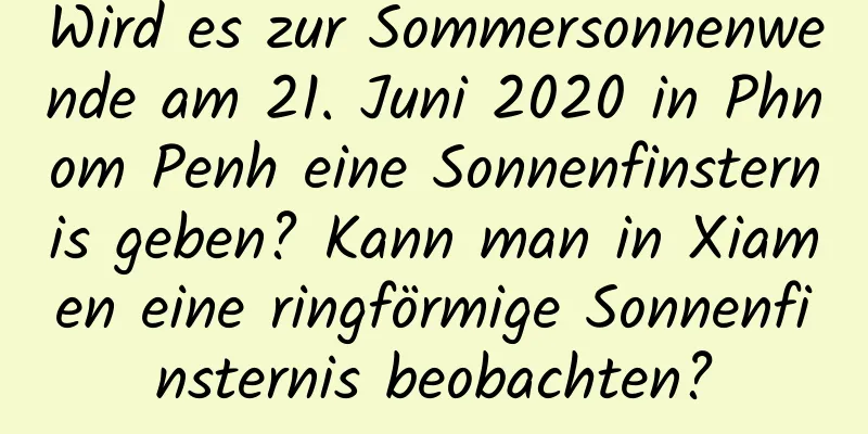 Wird es zur Sommersonnenwende am 21. Juni 2020 in Phnom Penh eine Sonnenfinsternis geben? Kann man in Xiamen eine ringförmige Sonnenfinsternis beobachten?