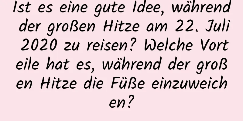 Ist es eine gute Idee, während der großen Hitze am 22. Juli 2020 zu reisen? Welche Vorteile hat es, während der großen Hitze die Füße einzuweichen?