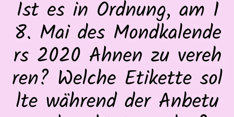 Ist es in Ordnung, am 18. Mai des Mondkalenders 2020 Ahnen zu verehren? Welche Etikette sollte während der Anbetung beachtet werden?