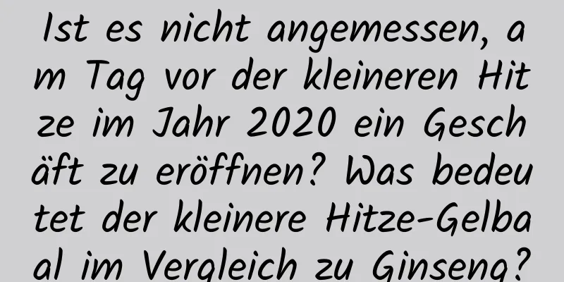 Ist es nicht angemessen, am Tag vor der kleineren Hitze im Jahr 2020 ein Geschäft zu eröffnen? Was bedeutet der kleinere Hitze-Gelbaal im Vergleich zu Ginseng?