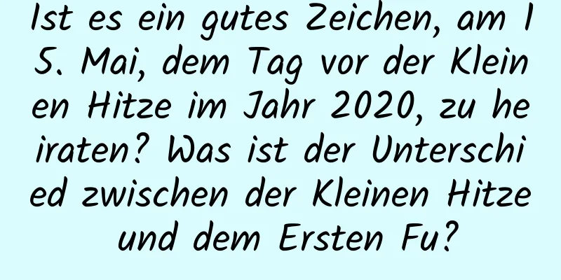 Ist es ein gutes Zeichen, am 15. Mai, dem Tag vor der Kleinen Hitze im Jahr 2020, zu heiraten? Was ist der Unterschied zwischen der Kleinen Hitze und dem Ersten Fu?