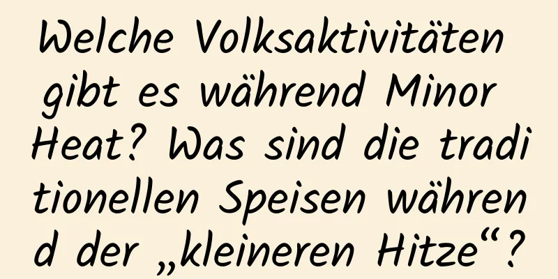 Welche Volksaktivitäten gibt es während Minor Heat? Was sind die traditionellen Speisen während der „kleineren Hitze“?