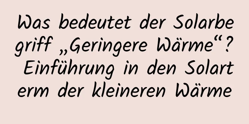 Was bedeutet der Solarbegriff „Geringere Wärme“? Einführung in den Solarterm der kleineren Wärme