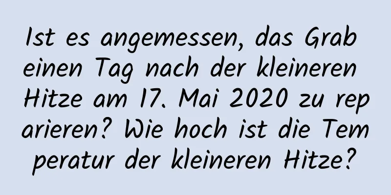 Ist es angemessen, das Grab einen Tag nach der kleineren Hitze am 17. Mai 2020 zu reparieren? Wie hoch ist die Temperatur der kleineren Hitze?