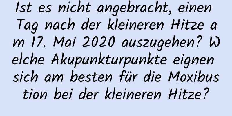 Ist es nicht angebracht, einen Tag nach der kleineren Hitze am 17. Mai 2020 auszugehen? Welche Akupunkturpunkte eignen sich am besten für die Moxibustion bei der kleineren Hitze?