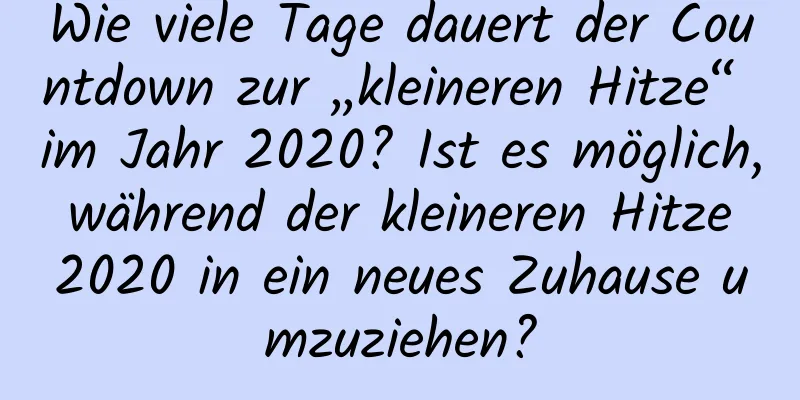 Wie viele Tage dauert der Countdown zur „kleineren Hitze“ im Jahr 2020? Ist es möglich, während der kleineren Hitze 2020 in ein neues Zuhause umzuziehen?