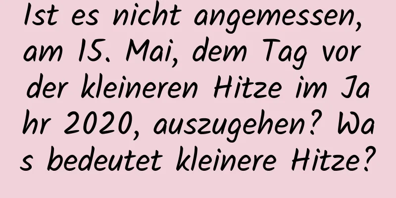 Ist es nicht angemessen, am 15. Mai, dem Tag vor der kleineren Hitze im Jahr 2020, auszugehen? Was bedeutet kleinere Hitze?