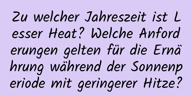 Zu welcher Jahreszeit ist Lesser Heat? Welche Anforderungen gelten für die Ernährung während der Sonnenperiode mit geringerer Hitze?