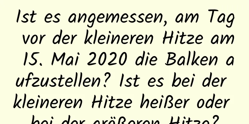 Ist es angemessen, am Tag vor der kleineren Hitze am 15. Mai 2020 die Balken aufzustellen? Ist es bei der kleineren Hitze heißer oder bei der größeren Hitze?