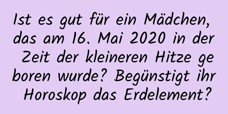 Ist es gut für ein Mädchen, das am 16. Mai 2020 in der Zeit der kleineren Hitze geboren wurde? Begünstigt ihr Horoskop das Erdelement?