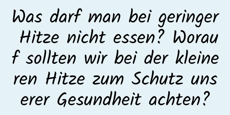 Was darf man bei geringer Hitze nicht essen? Worauf sollten wir bei der kleineren Hitze zum Schutz unserer Gesundheit achten?