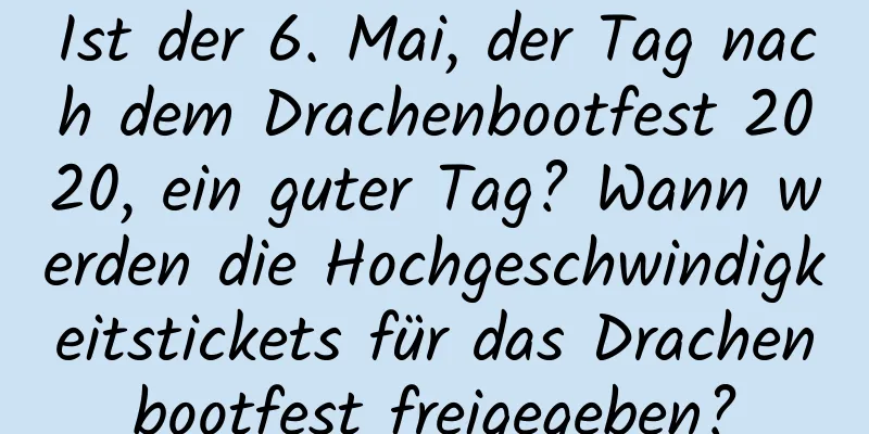 Ist der 6. Mai, der Tag nach dem Drachenbootfest 2020, ein guter Tag? Wann werden die Hochgeschwindigkeitstickets für das Drachenbootfest freigegeben?