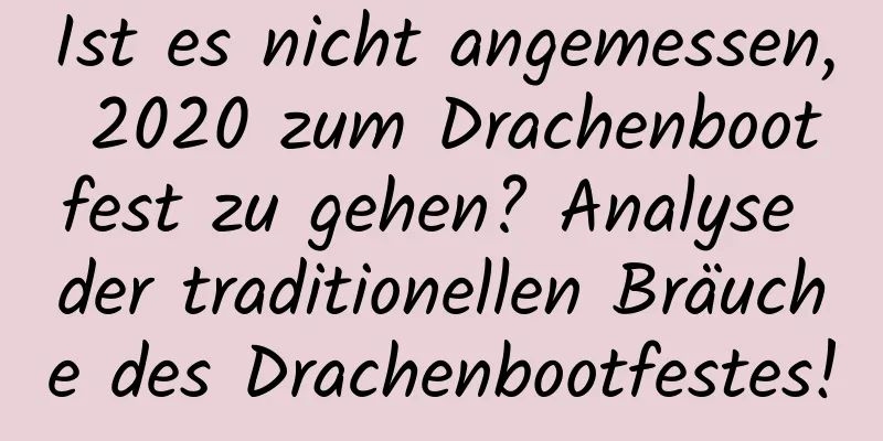 Ist es nicht angemessen, 2020 zum Drachenbootfest zu gehen? Analyse der traditionellen Bräuche des Drachenbootfestes!