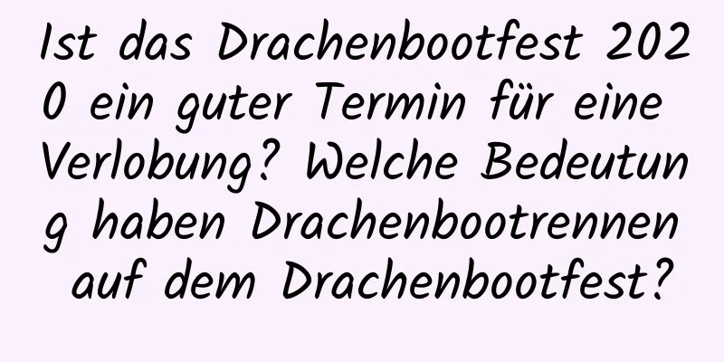 Ist das Drachenbootfest 2020 ein guter Termin für eine Verlobung? Welche Bedeutung haben Drachenbootrennen auf dem Drachenbootfest?