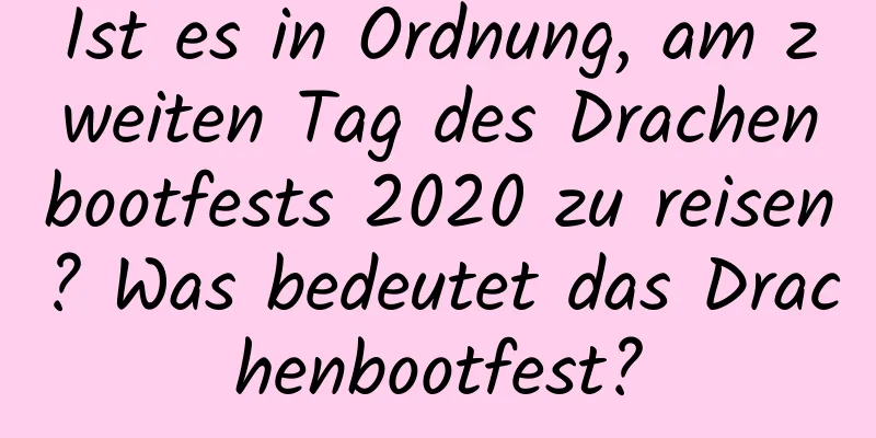 Ist es in Ordnung, am zweiten Tag des Drachenbootfests 2020 zu reisen? Was bedeutet das Drachenbootfest?