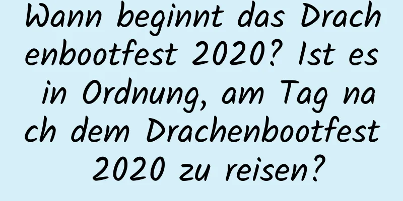 Wann beginnt das Drachenbootfest 2020? Ist es in Ordnung, am Tag nach dem Drachenbootfest 2020 zu reisen?