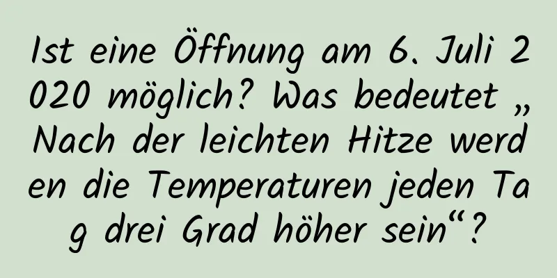 Ist eine Öffnung am 6. Juli 2020 möglich? Was bedeutet „Nach der leichten Hitze werden die Temperaturen jeden Tag drei Grad höher sein“?