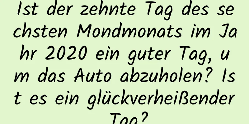 Ist der zehnte Tag des sechsten Mondmonats im Jahr 2020 ein guter Tag, um das Auto abzuholen? Ist es ein glückverheißender Tag?