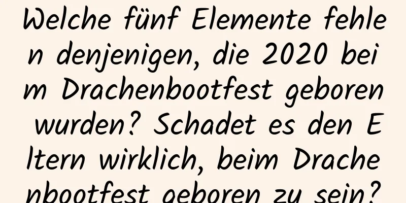 Welche fünf Elemente fehlen denjenigen, die 2020 beim Drachenbootfest geboren wurden? Schadet es den Eltern wirklich, beim Drachenbootfest geboren zu sein?