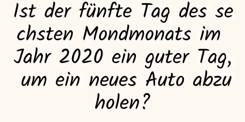 Ist der fünfte Tag des sechsten Mondmonats im Jahr 2020 ein guter Tag, um ein neues Auto abzuholen?