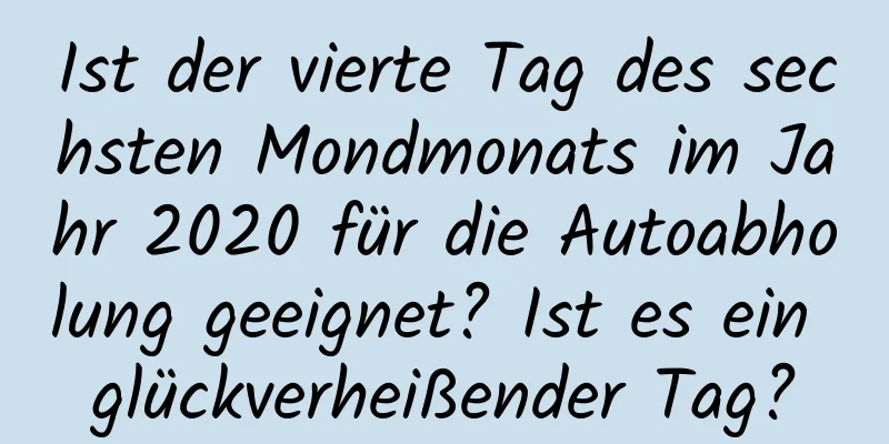 Ist der vierte Tag des sechsten Mondmonats im Jahr 2020 für die Autoabholung geeignet? Ist es ein glückverheißender Tag?