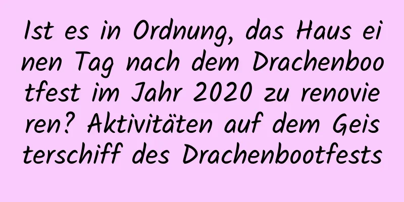 Ist es in Ordnung, das Haus einen Tag nach dem Drachenbootfest im Jahr 2020 zu renovieren? Aktivitäten auf dem Geisterschiff des Drachenbootfests