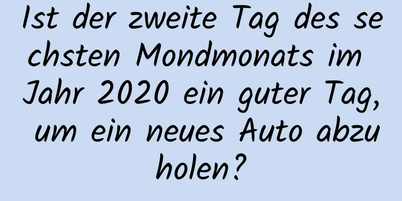 Ist der zweite Tag des sechsten Mondmonats im Jahr 2020 ein guter Tag, um ein neues Auto abzuholen?