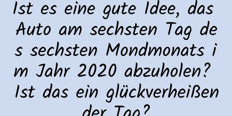 Ist es eine gute Idee, das Auto am sechsten Tag des sechsten Mondmonats im Jahr 2020 abzuholen? Ist das ein glückverheißender Tag?