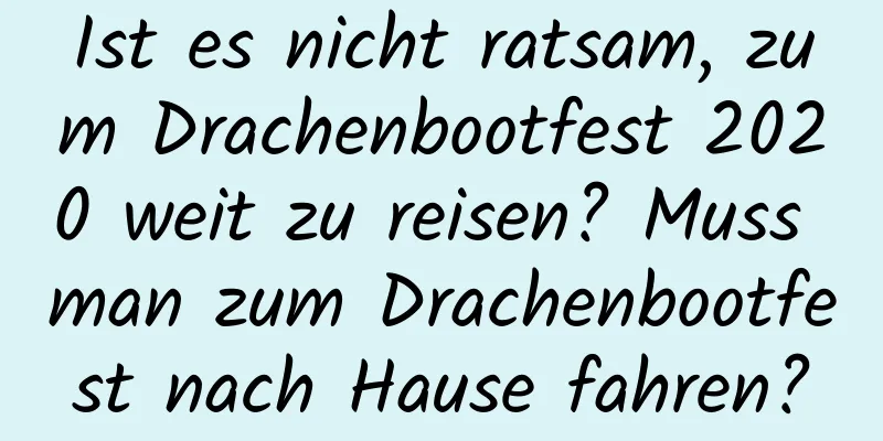 Ist es nicht ratsam, zum Drachenbootfest 2020 weit zu reisen? Muss man zum Drachenbootfest nach Hause fahren?