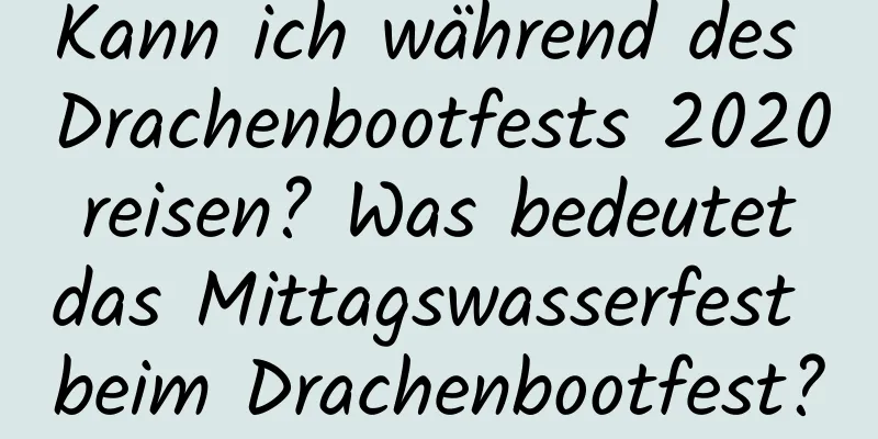 Kann ich während des Drachenbootfests 2020 reisen? Was bedeutet das Mittagswasserfest beim Drachenbootfest?