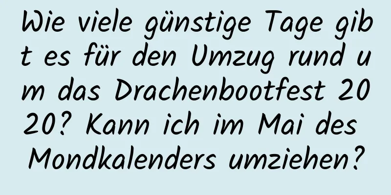 Wie viele günstige Tage gibt es für den Umzug rund um das Drachenbootfest 2020? Kann ich im Mai des Mondkalenders umziehen?