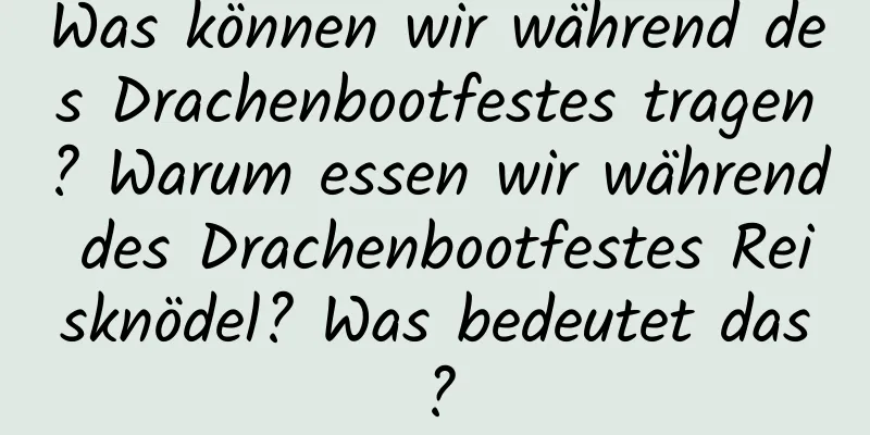 Was können wir während des Drachenbootfestes tragen? Warum essen wir während des Drachenbootfestes Reisknödel? Was bedeutet das?