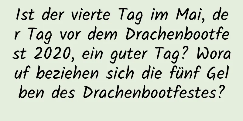 Ist der vierte Tag im Mai, der Tag vor dem Drachenbootfest 2020, ein guter Tag? Worauf beziehen sich die fünf Gelben des Drachenbootfestes?