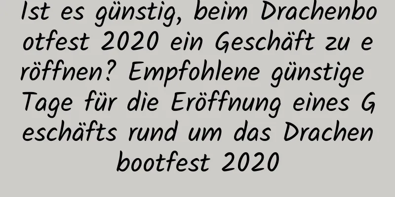 Ist es günstig, beim Drachenbootfest 2020 ein Geschäft zu eröffnen? Empfohlene günstige Tage für die Eröffnung eines Geschäfts rund um das Drachenbootfest 2020