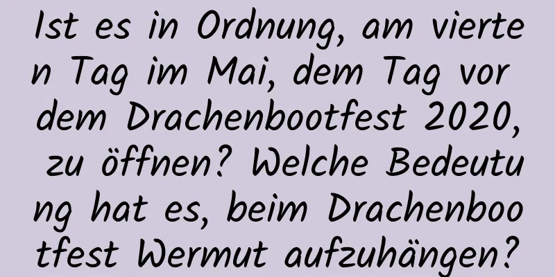 Ist es in Ordnung, am vierten Tag im Mai, dem Tag vor dem Drachenbootfest 2020, zu öffnen? Welche Bedeutung hat es, beim Drachenbootfest Wermut aufzuhängen?