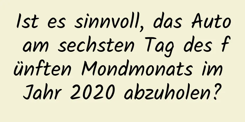 Ist es sinnvoll, das Auto am sechsten Tag des fünften Mondmonats im Jahr 2020 abzuholen?