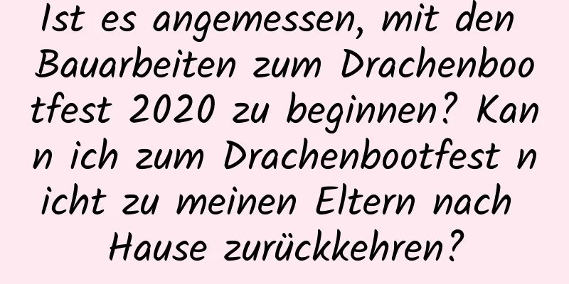 Ist es angemessen, mit den Bauarbeiten zum Drachenbootfest 2020 zu beginnen? Kann ich zum Drachenbootfest nicht zu meinen Eltern nach Hause zurückkehren?