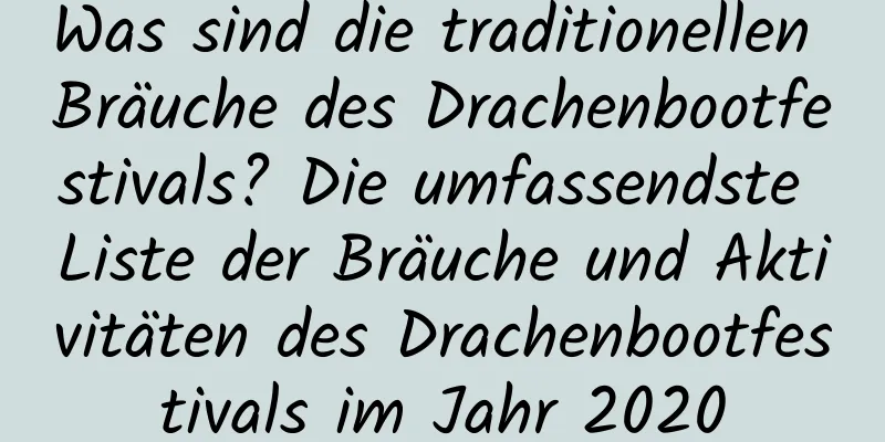 Was sind die traditionellen Bräuche des Drachenbootfestivals? Die umfassendste Liste der Bräuche und Aktivitäten des Drachenbootfestivals im Jahr 2020