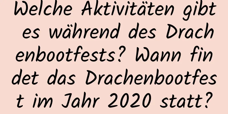 Welche Aktivitäten gibt es während des Drachenbootfests? Wann findet das Drachenbootfest im Jahr 2020 statt?