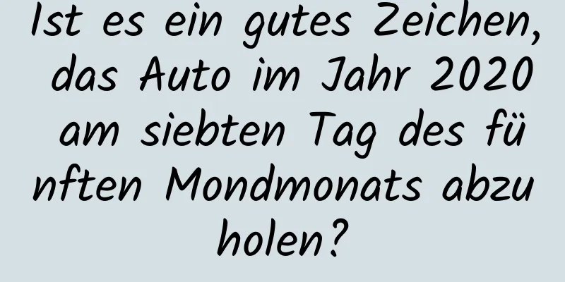 Ist es ein gutes Zeichen, das Auto im Jahr 2020 am siebten Tag des fünften Mondmonats abzuholen?