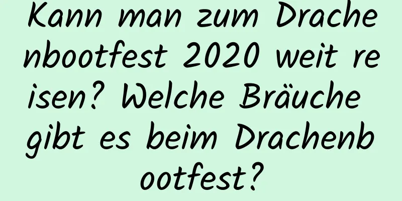 Kann man zum Drachenbootfest 2020 weit reisen? Welche Bräuche gibt es beim Drachenbootfest?