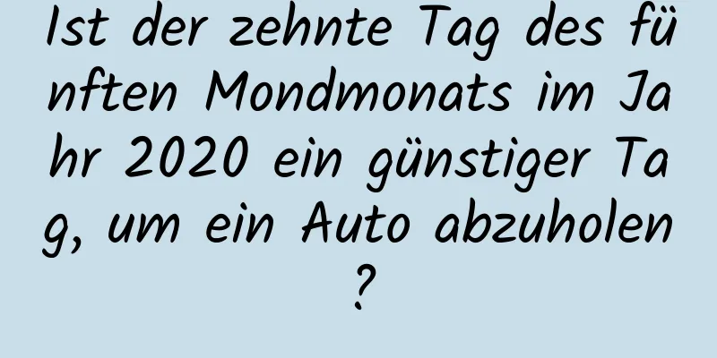 Ist der zehnte Tag des fünften Mondmonats im Jahr 2020 ein günstiger Tag, um ein Auto abzuholen?