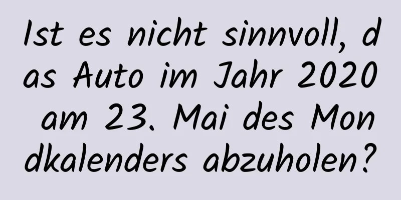 Ist es nicht sinnvoll, das Auto im Jahr 2020 am 23. Mai des Mondkalenders abzuholen?