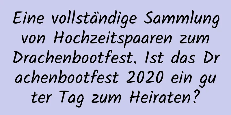 Eine vollständige Sammlung von Hochzeitspaaren zum Drachenbootfest. Ist das Drachenbootfest 2020 ein guter Tag zum Heiraten?