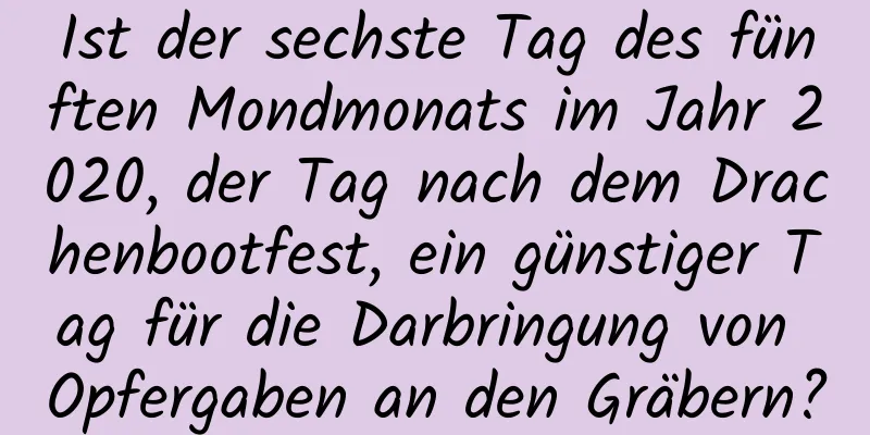 Ist der sechste Tag des fünften Mondmonats im Jahr 2020, der Tag nach dem Drachenbootfest, ein günstiger Tag für die Darbringung von Opfergaben an den Gräbern?