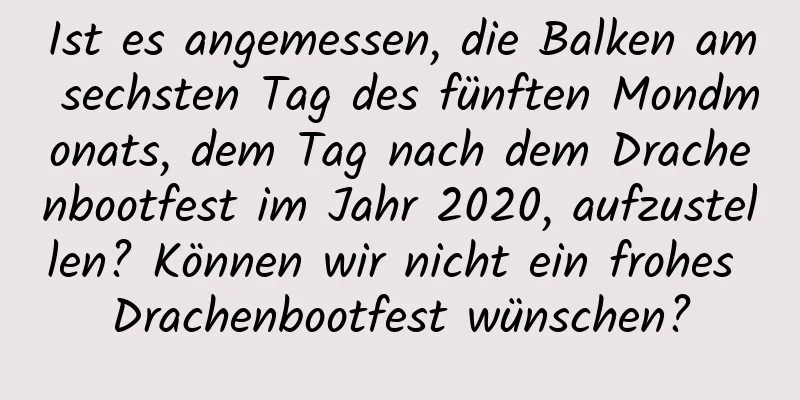 Ist es angemessen, die Balken am sechsten Tag des fünften Mondmonats, dem Tag nach dem Drachenbootfest im Jahr 2020, aufzustellen? Können wir nicht ein frohes Drachenbootfest wünschen?