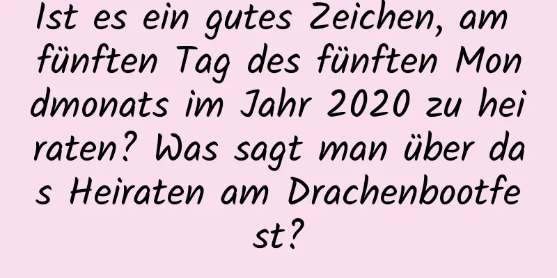 Ist es ein gutes Zeichen, am fünften Tag des fünften Mondmonats im Jahr 2020 zu heiraten? Was sagt man über das Heiraten am Drachenbootfest?