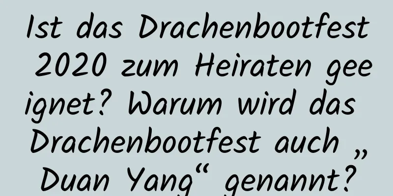 Ist das Drachenbootfest 2020 zum Heiraten geeignet? Warum wird das Drachenbootfest auch „Duan Yang“ genannt?